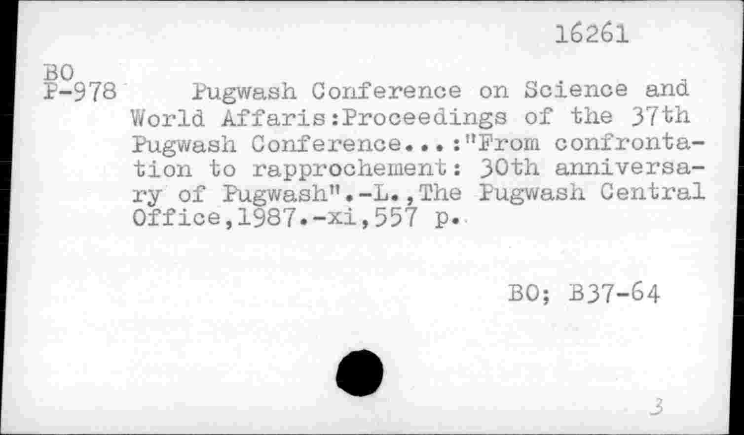 ﻿BO P-978
162Ô1
Pugwash Conference on Science and World Affaris:Proceedings of the 37th Pugwash Conference...:"From confrontation to rapprochement : 30th anniversary of Pugwash".-L.,The Pugwash Central Office,1987.-xi,557 p.
BO; B37-64